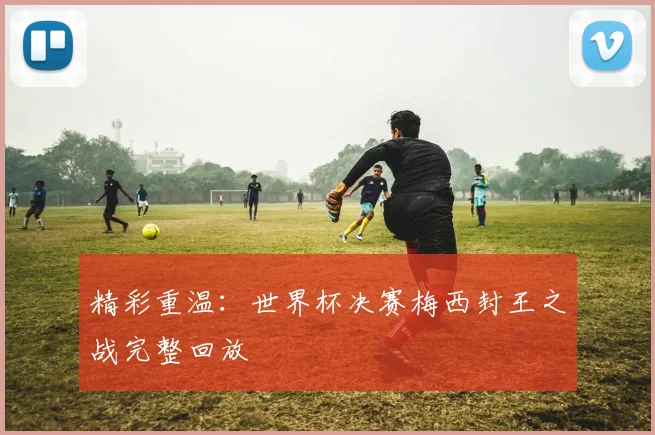 精彩重温:世界杯决赛梅西封王之战完整回放